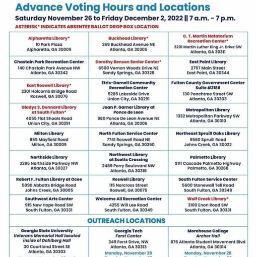 ADVANCE VOTING HOURS & LOCATIONS In accordance with Friday’s ruling by Superior Court Judge Thomas Cox, early voting for the December 6 runoff election will begin on Saturday, November 26, 2022 at 7 a.m. at 24 Fulton County locations. Voting will continue each day from 7 a.m. to 7 p.m. through Friday, December 2. In addition to the 24 locations that will be open for the duration of the early voting period, voting will be available at three college campus locations. For the full list of Fulton County early voting locations visit www.fultoncountyga.gov/voteearly ###