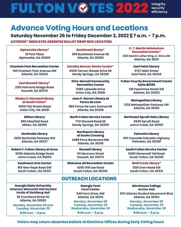 ADVANCE VOTING HOURS & LOCATIONS In accordance with Friday’s ruling by Superior Court Judge Thomas Cox, early voting for the December 6 runoff election will begin on Saturday, November 26, 2022 at 7 a.m. at 24 Fulton County locations. Voting will continue each day from 7 a.m. to 7 p.m. through Friday, December 2. In addition to the 24 locations that will be open for the duration of the early voting period, voting will be available at three college campus locations. For the full list of Fulton County early voting locations visit www.fultoncountyga.gov/voteearly ###